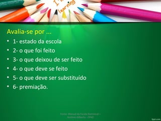 Avalia-se por ... 
• 1- estado da escola 
• 2- o que foi feito 
• 3- o que deixou de ser feito 
• 4- o que deve se feito 
• 5- o que deve ser substituído 
• 6- premiação. 
Fonte: Manual da Escola Dominical – 
Antônio Gilberto - CPAD 
 