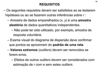 10
REQUISITOS
– Os seguintes requisitos devem ser satisfeitos ao se testarem
hipóteses ou ao se fazerem outras inferências sobre r :
– Amostra de dados emparelhados (x, y) é uma amostra
aleatória de dados quantitativos independentes.
– Não pode ter sido utilizado, por exemplo, amostra de
resposta voluntária.
– Exame visual do diagrama de dispersão deve confirmar
que pontos se aproximam do padrão de uma reta.
– Valores extremos (outliers) devem ser removidos se
forem erros.
– Efeitos de outros outliers devem ser considerados com
estimação de r com e sem estes outliers.
 