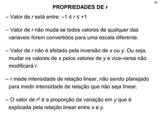 13
PROPRIEDADES DE r
– Valor de r está entre: –1 ≤ r ≤ +1
– Valor de r não muda se todos valores de qualquer das
variáveis forem convertidos para uma escala diferente.
– Valor de r não é afetado pela inversão de x ou y. Ou seja,
mudar os valores de x pelos valores de y e vice-versa não
modificará r.
– r mede intensidade de relação linear, não sendo planejado
para medir intensidade de relação que não seja linear.
– O valor de r2 é a proporção da variação em y que é
explicada pela relação linear entre x e y.
 