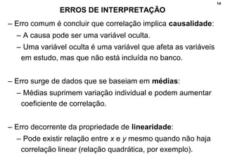 14
ERROS DE INTERPRETAÇÃO
– Erro comum é concluir que correlação implica causalidade:
– A causa pode ser uma variável oculta.
– Uma variável oculta é uma variável que afeta as variáveis
em estudo, mas que não está incluída no banco.
– Erro surge de dados que se baseiam em médias:
– Médias suprimem variação individual e podem aumentar
coeficiente de correlação.
– Erro decorrente da propriedade de linearidade:
– Pode existir relação entre x e y mesmo quando não haja
correlação linear (relação quadrática, por exemplo).
 