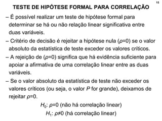 15
TESTE DE HIPÓTESE FORMAL PARA CORRELAÇÃO
– É possível realizar um teste de hipótese formal para
determinar se há ou não relação linear significativa entre
duas variáveis.
– Critério de decisão é rejeitar a hipótese nula (ρ=0) se o valor
absoluto da estatística de teste exceder os valores críticos.
– A rejeição de (ρ=0) significa que há evidência suficiente para
apoiar a afirmativa de uma correlação linear entre as duas
variáveis.
– Se o valor absoluto da estatística de teste não exceder os
valores críticos (ou seja, o valor P for grande), deixamos de
rejeitar ρ=0.
H0: ρ=0 (não há correlação linear)
H1: ρ≠0 (há correlação linear)
 