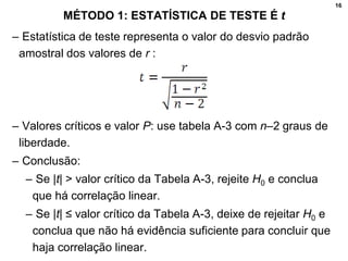 16
MÉTODO 1: ESTATÍSTICA DE TESTE É t
– Estatística de teste representa o valor do desvio padrão
amostral dos valores de r :
– Valores críticos e valor P: use tabela A-3 com n–2 graus de
liberdade.
– Conclusão:
– Se |t| > valor crítico da Tabela A-3, rejeite H0 e conclua
que há correlação linear.
– Se |t| ≤ valor crítico da Tabela A-3, deixe de rejeitar H0 e
conclua que não há evidência suficiente para concluir que
haja correlação linear.
 