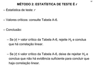 17
MÉTODO 2: ESTATÍSTICA DE TESTE É r
– Estatística de teste: r
– Valores críticos: consulte Tabela A-6.
– Conclusão:
– Se |r| > valor crítico da Tabela A-6, rejeite H0 e conclua
que há correlação linear.
– Se |r| ≤ valor crítico da Tabela A-6, deixe de rejeitar H0 e
conclua que não há evidência suficiente para concluir que
haja correlação linear.
 