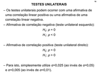 19
TESTES UNILATERAIS
– Os testes unilaterais podem ocorrer com uma afirmativa de
uma correlação linear positiva ou uma afirmativa de uma
correlação linear negativa.
– Afirmativa de correlação negativa (teste unilateral esquerdo):
H0: ρ = 0
H1: ρ < 0
– Afirmativa de correlação positiva (teste unilateral direito):
H0: ρ = 0
H1: ρ > 0
– Para isto, simplesmente utilize α=0,025 (ao invés de α=0,05)
e α=0,005 (ao invés de α=0,01).
 