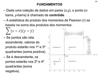 21
FUNDAMENTOS
– Dada uma coleção de dados em pares (x,y), o ponto (x-
barra, y-barra) é chamado de centróide.
– A estatística do produto dos momentos de Pearson (r) se
baseia na soma dos produtos dos momentos:
– Se pontos são reta
ascendente, valores do
produto estarão nos 1º e 3º
quadrantes (soma positiva).
– Se é descendente, os
pontos estarão nos 2º e 4º
quadrantes (soma
negativa).
 