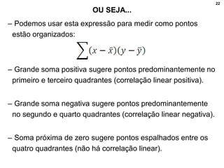 22
OU SEJA...
– Podemos usar esta expressão para medir como pontos
estão organizados:
– Grande soma positiva sugere pontos predominantemente no
primeiro e terceiro quadrantes (correlação linear positiva).
– Grande soma negativa sugere pontos predominantemente
no segundo e quarto quadrantes (correlação linear negativa).
– Soma próxima de zero sugere pontos espalhados entre os
quatro quadrantes (não há correlação linear).
 
