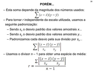 23
PORÉM...
– Esta soma depende da magnitude dos números usados:
– Para tornar r independente da escala utilizada, usamos a
seguinte padronização:
– Sendo sx o desvio padrão dos valores amostrais x...
– Sendo sy o desvio padrão dos valores amostrais y...
– Padronizamos cada desvio pela sua divisão por sx...
– Usamos o divisor n – 1 para obter uma espécie de média:
 