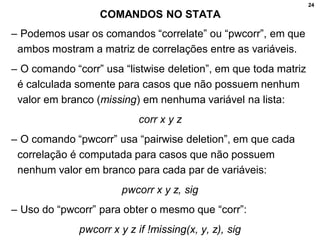 24
COMANDOS NO STATA
– Podemos usar os comandos “correlate” ou “pwcorr”, em que
ambos mostram a matriz de correlações entre as variáveis.
– O comando “corr” usa “listwise deletion”, em que toda matriz
é calculada somente para casos que não possuem nenhum
valor em branco (missing) em nenhuma variável na lista:
corr x y z
– O comando “pwcorr” usa “pairwise deletion”, em que cada
correlação é computada para casos que não possuem
nenhum valor em branco para cada par de variáveis:
pwcorr x y z, sig
– Uso do “pwcorr” para obter o mesmo que “corr”:
pwcorr x y z if !missing(x, y, z), sig
 