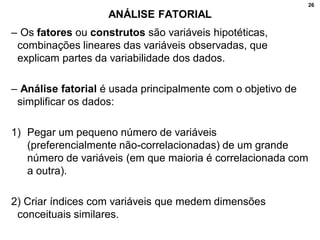26
ANÁLISE FATORIAL
– Os fatores ou construtos são variáveis hipotéticas,
combinações lineares das variáveis observadas, que
explicam partes da variabilidade dos dados.
– Análise fatorial é usada principalmente com o objetivo de
simplificar os dados:
1) Pegar um pequeno número de variáveis
(preferencialmente não-correlacionadas) de um grande
número de variáveis (em que maioria é correlacionada com
a outra).
2) Criar índices com variáveis que medem dimensões
conceituais similares.
 