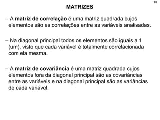 28
MATRIZES
– A matriz de correlação é uma matriz quadrada cujos
elementos são as correlações entre as variáveis analisadas.
– Na diagonal principal todos os elementos são iguais a 1
(um), visto que cada variável é totalmente correlacionada
com ela mesma.
– A matriz de covariância é uma matriz quadrada cujos
elementos fora da diagonal principal são as covariâncias
entre as variáveis e na diagonal principal são as variâncias
de cada variável.
 