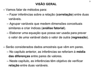 3
VISÃO GERAL
– Vamos falar de métodos para:
– Fazer inferências sobre a relação (correlação) entre duas
variáveis.
– Agrupar variáveis que medem dimensões conceituais
similares e criar índices (análise fatorial).
– Elaborar uma equação que possa ser usada para prever
o valor de uma variável dado o valor de outra (regressão).
– Serão considerados dados amostrais que vêm em pares.
– No capítulo anterior, as inferências se referiam à média
das diferenças entre pares de valores.
– Neste capítulo, as inferências têm objetivo de verificar
relação entre duas variáveis.
 
