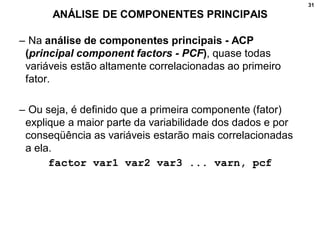 31
ANÁLISE DE COMPONENTES PRINCIPAIS
– Na análise de componentes principais - ACP
(principal component factors - PCF), quase todas
variáveis estão altamente correlacionadas ao primeiro
fator.
– Ou seja, é definido que a primeira componente (fator)
explique a maior parte da variabilidade dos dados e por
conseqüência as variáveis estarão mais correlacionadas
a ela.
factor var1 var2 var3 ... varn, pcf
 