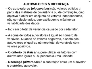 34
AUTOVALORES & DIFERENÇA
– Os autovalores (eigenvalues) são valores obtidos a
partir das matrizes de covariância ou de correlação, cujo
objetivo é obter um conjunto de vetores independentes,
não correlacionados, que expliquem o máximo da
variabilidade dos dados.
– Indicam o total da variância causado por cada fator.
– A soma de todos autovalores é igual ao número de
variáveis. Quando há valores negativos, a soma dos
autovalores é igual ao número total de variáveis com
valores positivos.
– O critério de Kaiser sugere utilizar os fatores com
autovalores iguais ou superiores a uma unidade.
– Diferença (difference) é a subtração entre um autovalor
e o próximo autovalor.
 