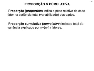35
PROPORÇÃO & CUMULATIVA
– Proporção (proportion) indica o peso relativo de cada
fator na variância total (variabilidade) dos dados.
– Proporção cumulativa (cumulative) indica o total da
variância explicado por n+(n-1) fatores.
 