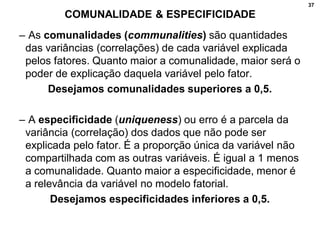 37
COMUNALIDADE & ESPECIFICIDADE
– As comunalidades (communalities) são quantidades
das variâncias (correlações) de cada variável explicada
pelos fatores. Quanto maior a comunalidade, maior será o
poder de explicação daquela variável pelo fator.
Desejamos comunalidades superiores a 0,5.
– A especificidade (uniqueness) ou erro é a parcela da
variância (correlação) dos dados que não pode ser
explicada pelo fator. É a proporção única da variável não
compartilhada com as outras variáveis. É igual a 1 menos
a comunalidade. Quanto maior a especificidade, menor é
a relevância da variável no modelo fatorial.
Desejamos especificidades inferiores a 0,5.
 