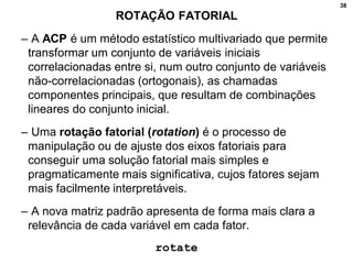 38
ROTAÇÃO FATORIAL
– A ACP é um método estatístico multivariado que permite
transformar um conjunto de variáveis iniciais
correlacionadas entre si, num outro conjunto de variáveis
não-correlacionadas (ortogonais), as chamadas
componentes principais, que resultam de combinações
lineares do conjunto inicial.
– Uma rotação fatorial (rotation) é o processo de
manipulação ou de ajuste dos eixos fatoriais para
conseguir uma solução fatorial mais simples e
pragmaticamente mais significativa, cujos fatores sejam
mais facilmente interpretáveis.
– A nova matriz padrão apresenta de forma mais clara a
relevância de cada variável em cada fator.
rotate
 