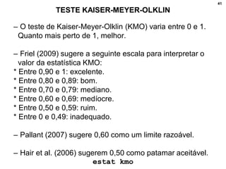 41
TESTE KAISER-MEYER-OLKLIN
– O teste de Kaiser-Meyer-Olklin (KMO) varia entre 0 e 1.
Quanto mais perto de 1, melhor.
– Friel (2009) sugere a seguinte escala para interpretar o
valor da estatística KMO:
* Entre 0,90 e 1: excelente.
* Entre 0,80 e 0,89: bom.
* Entre 0,70 e 0,79: mediano.
* Entre 0,60 e 0,69: medíocre.
* Entre 0,50 e 0,59: ruim.
* Entre 0 e 0,49: inadequado.
– Pallant (2007) sugere 0,60 como um limite razoável.
– Hair et al. (2006) sugerem 0,50 como patamar aceitável.
estat kmo
 
