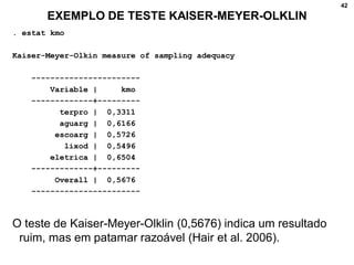 42
EXEMPLO DE TESTE KAISER-MEYER-OLKLIN
. estat kmo
Kaiser-Meyer-Olkin measure of sampling adequacy
-----------------------
Variable | kmo
-------------+---------
terpro | 0,3311
aguarg | 0,6166
escoarg | 0,5726
lixod | 0,5496
eletrica | 0,6504
-------------+---------
Overall | 0,5676
-----------------------
O teste de Kaiser-Meyer-Olklin (0,5676) indica um resultado
ruim, mas em patamar razoável (Hair et al. 2006).
 