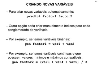 43
CRIANDO NOVAS VARIÁVEIS
– Para criar novas variáveis automaticamente:
predict factor1 factor2
– Outra opção seria criar manualmente índices para cada
conglomerado de variáveis.
– Por exemplo, se temos variáveis binárias:
gen factor1 = var1 + var2
– Por exemplo, se temos variáveis contínuas e que
possuem valores mínimos e máximos compatíveis:
gen factor2 = (var3 + var4 + var5) / 3
 