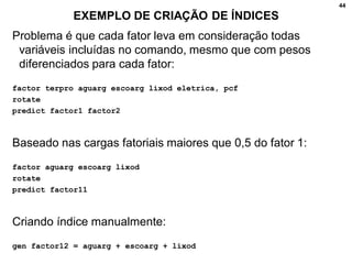 44
EXEMPLO DE CRIAÇÃO DE ÍNDICES
Problema é que cada fator leva em consideração todas
variáveis incluídas no comando, mesmo que com pesos
diferenciados para cada fator:
factor terpro aguarg escoarg lixod eletrica, pcf
rotate
predict factor1 factor2
Baseado nas cargas fatoriais maiores que 0,5 do fator 1:
factor aguarg escoarg lixod
rotate
predict factor11
Criando índice manualmente:
gen factor12 = aguarg + escoarg + lixod
 