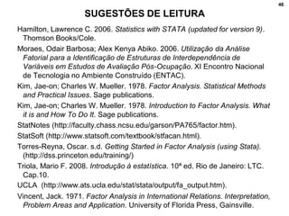 46
Hamilton, Lawrence C. 2006. Statistics with STATA (updated for version 9).
Thomson Books/Cole.
Moraes, Odair Barbosa; Alex Kenya Abiko. 2006. Utilização da Análise
Fatorial para a Identificação de Estruturas de Interdependência de
Variáveis em Estudos de Avaliação Pós-Ocupação. XI Encontro Nacional
de Tecnologia no Ambiente Construído (ENTAC).
Kim, Jae-on; Charles W. Mueller. 1978. Factor Analysis. Statistical Methods
and Practical Issues. Sage publications.
Kim, Jae-on; Charles W. Mueller. 1978. Introduction to Factor Analysis. What
it is and How To Do It. Sage publications.
StatNotes (http://faculty.chass.ncsu.edu/garson/PA765/factor.htm).
StatSoft (http://www.statsoft.com/textbook/stfacan.html).
Torres-Reyna, Oscar. s.d. Getting Started in Factor Analysis (using Stata).
(http://dss.princeton.edu/training/)
Triola, Mario F. 2008. Introdução à estatística. 10ª ed. Rio de Janeiro: LTC.
Cap.10.
UCLA (http://www.ats.ucla.edu/stat/stata/output/fa_output.htm).
Vincent, Jack. 1971. Factor Analysis in International Relations. Interpretation,
Problem Areas and Application. University of Florida Press, Gainsville.
SUGESTÕES DE LEITURA
 