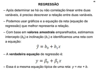 48
REGRESSÃO
– Após determinar se há ou não correlação linear entre duas
variáveis, é preciso descrever a relação entre duas variáveis.
– Podemos usar gráficos e a equação da reta (equação de
regressão) que melhor representa a relação.
– Com base em valores amostrais emparelhados, estimamos
intercepto (b0) e inclinação (b1) e identificamos uma reta com
a equação:
– A verdadeira equação de regressão é:
– Essa é a mesma equação típica de uma reta: y = mx + b.
 