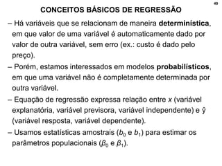 49
CONCEITOS BÁSICOS DE REGRESSÃO
– Há variáveis que se relacionam de maneira determinística,
em que valor de uma variável é automaticamente dado por
valor de outra variável, sem erro (ex.: custo é dado pelo
preço).
– Porém, estamos interessados em modelos probabilísticos,
em que uma variável não é completamente determinada por
outra variável.
– Equação de regressão expressa relação entre x (variável
explanatória, variável previsora, variável independente) e ŷ
(variável resposta, variável dependente).
– Usamos estatísticas amostrais (b0 e b1) para estimar os
parâmetros populacionais (β0 e β1).
 