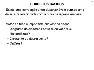 5
CONCEITOS BÁSICOS
– Existe uma correlação entre duas variáveis quando uma
delas está relacionada com a outra de alguma maneira.
– Antes de tudo é importante explorar os dados:
– Diagrama de dispersão entre duas variáveis.
– Há tendência?
– Crescente ou decrescente?
– Outliers?
 