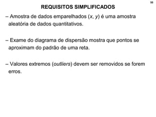 50
REQUISITOS SIMPLIFICADOS
– Amostra de dados emparelhados (x, y) é uma amostra
aleatória de dados quantitativos.
– Exame do diagrama de dispersão mostra que pontos se
aproximam do padrão de uma reta.
– Valores extremos (outliers) devem ser removidos se forem
erros.
 