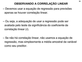 55
OBSERVANDO A CORRELAÇÃO LINEAR
– Devemos usar a equação de regressão para previsões
apenas se houver correlação linear.
– Ou seja, a adequação de usar a regressão pode ser
avaliada pelo teste da significância do coeficiente de
correlação linear (r).
– Se não há correlação linear, não usamos a equação de
regressão, mas simplesmente a média amostral da variável
como seu preditor.
 
