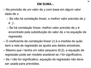 56
EM SUMA...
– Na previsão de um valor de y com base em algum valor
dado de x:
– Se não há correlação linear, o melhor valor previsto de y
é .
– Se há correlação linear, melhor valor previsto de y é
encontrado pela substituição do valor de x na equação de
regressão.
– O coeficiente de correlação linear (r) é a medida de quão
bem a reta de regressão se ajusta aos dados amostrais.
– Mesmo que r tenha um valor pequeno (0,2), a equação de
regressão pode ser modelo aceitável se r for significativo.
– Se r não for significativo, equação de regressão não deve
ser usada para previsões.
 