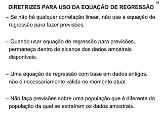 58
DIRETRIZES PARA USO DA EQUAÇÃO DE REGRESSÃO
– Se não há qualquer correlação linear, não use a equação de
regressão para fazer previsões.
– Quando usar equação de regressão para previsões,
permaneça dentro do alcance dos dados amostrais
disponíveis.
– Uma equação de regressão com base em dados antigos,
não é necessariamente válida no momento atual.
– Não faça previsões sobre uma população que é diferente da
população da qual se extraíram os dados amostrais.
 