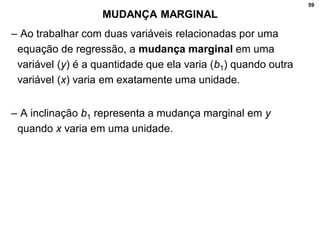 59
MUDANÇA MARGINAL
– Ao trabalhar com duas variáveis relacionadas por uma
equação de regressão, a mudança marginal em uma
variável (y) é a quantidade que ela varia (b1) quando outra
variável (x) varia em exatamente uma unidade.
– A inclinação b1 representa a mudança marginal em y
quando x varia em uma unidade.
 