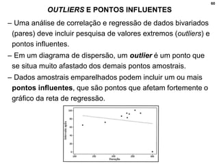 60
OUTLIERS E PONTOS INFLUENTES
– Uma análise de correlação e regressão de dados bivariados
(pares) deve incluir pesquisa de valores extremos (outliers) e
pontos influentes.
– Em um diagrama de dispersão, um outlier é um ponto que
se situa muito afastado dos demais pontos amostrais.
– Dados amostrais emparelhados podem incluir um ou mais
pontos influentes, que são pontos que afetam fortemente o
gráfico da reta de regressão.
 
