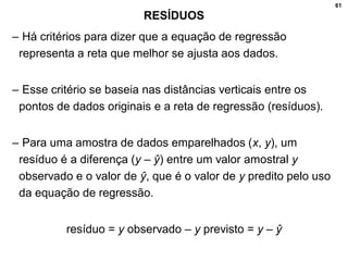 61
RESÍDUOS
– Há critérios para dizer que a equação de regressão
representa a reta que melhor se ajusta aos dados.
– Esse critério se baseia nas distâncias verticais entre os
pontos de dados originais e a reta de regressão (resíduos).
– Para uma amostra de dados emparelhados (x, y), um
resíduo é a diferença (y – ŷ) entre um valor amostral y
observado e o valor de ŷ, que é o valor de y predito pelo uso
da equação de regressão.
resíduo = y observado – y previsto = y – ŷ
 