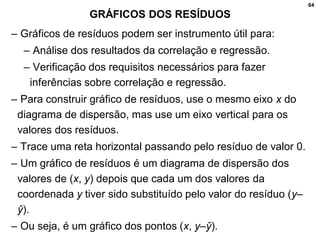 64
GRÁFICOS DOS RESÍDUOS
– Gráficos de resíduos podem ser instrumento útil para:
– Análise dos resultados da correlação e regressão.
– Verificação dos requisitos necessários para fazer
inferências sobre correlação e regressão.
– Para construir gráfico de resíduos, use o mesmo eixo x do
diagrama de dispersão, mas use um eixo vertical para os
valores dos resíduos.
– Trace uma reta horizontal passando pelo resíduo de valor 0.
– Um gráfico de resíduos é um diagrama de dispersão dos
valores de (x, y) depois que cada um dos valores da
coordenada y tiver sido substituído pelo valor do resíduo (y–
ŷ).
– Ou seja, é um gráfico dos pontos (x, y–ŷ).
 