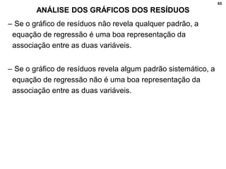 65
ANÁLISE DOS GRÁFICOS DOS RESÍDUOS
– Se o gráfico de resíduos não revela qualquer padrão, a
equação de regressão é uma boa representação da
associação entre as duas variáveis.
– Se o gráfico de resíduos revela algum padrão sistemático, a
equação de regressão não é uma boa representação da
associação entre as duas variáveis.
 