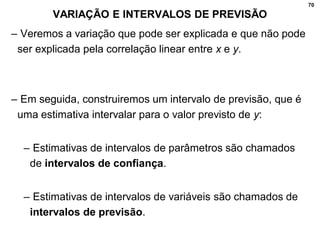 70
VARIAÇÃO E INTERVALOS DE PREVISÃO
– Veremos a variação que pode ser explicada e que não pode
ser explicada pela correlação linear entre x e y.
– Em seguida, construiremos um intervalo de previsão, que é
uma estimativa intervalar para o valor previsto de y:
– Estimativas de intervalos de parâmetros são chamados
de intervalos de confiança.
– Estimativas de intervalos de variáveis são chamados de
intervalos de previsão.
 