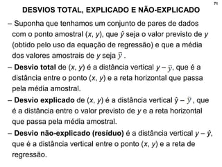 71
DESVIOS TOTAL, EXPLICADO E NÃO-EXPLICADO
– Suponha que tenhamos um conjunto de pares de dados
com o ponto amostral (x, y), que ŷ seja o valor previsto de y
(obtido pelo uso da equação de regressão) e que a média
dos valores amostrais de y seja .
– Desvio total de (x, y) é a distância vertical y – , que é a
distância entre o ponto (x, y) e a reta horizontal que passa
pela média amostral.
– Desvio explicado de (x, y) é a distância vertical ŷ – , que
é a distância entre o valor previsto de y e a reta horizontal
que passa pela média amostral.
– Desvio não-explicado (resíduo) é a distância vertical y – ŷ,
que é a distância vertical entre o ponto (x, y) e a reta de
regressão.
 