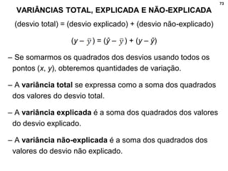 73
VARIÂNCIAS TOTAL, EXPLICADA E NÃO-EXPLICADA
(desvio total) = (desvio explicado) + (desvio não-explicado)
(y – ) = (ŷ – ) + (y – ŷ)
– Se somarmos os quadrados dos desvios usando todos os
pontos (x, y), obteremos quantidades de variação.
– A variância total se expressa como a soma dos quadrados
dos valores do desvio total.
– A variância explicada é a soma dos quadrados dos valores
do desvio explicado.
– A variância não-explicada é a soma dos quadrados dos
valores do desvio não explicado.
 
