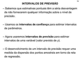 75
INTERVALOS DE PREVISÃO
– Sabemos que estimativas pontuais têm a séria desvantagem
de não fornecerem qualquer informação sobre o nível de
precisão.
– Usamos os intervalos de confiança para estimar intervalos
de parâmetros.
– Agora usaremos intervalos de previsão para estimar
intervalos de uma variável (valor previsto de y).
– O desenvolvimento de um intervalo de previsão requer uma
medida da dispersão dos pontos amostrais em torno da reta
de regressão.
 