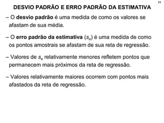 77
DESVIO PADRÃO E ERRO PADRÃO DA ESTIMATIVA
– O desvio padrão é uma medida de como os valores se
afastam de sua média.
– O erro padrão da estimativa (se) é uma medida de como
os pontos amostrais se afastam de sua reta de regressão.
– Valores de se relativamente menores refletem pontos que
permanecem mais próximos da reta de regressão.
– Valores relativamente maiores ocorrem com pontos mais
afastados da reta de regressão.
 
