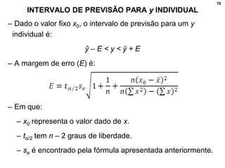 78
INTERVALO DE PREVISÃO PARA y INDIVIDUAL
– Dado o valor fixo x0, o intervalo de previsão para um y
individual é:
ŷ – E < y < ŷ + E
– A margem de erro (E) é:
– Em que:
– x0 representa o valor dado de x.
– tα/2 tem n – 2 graus de liberdade.
– se é encontrado pela fórmula apresentada anteriormente.
 