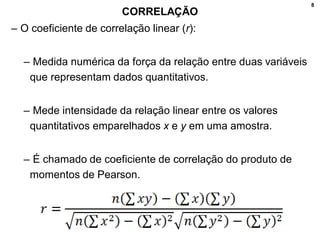 8
CORRELAÇÃO
– O coeficiente de correlação linear (r):
– Medida numérica da força da relação entre duas variáveis
que representam dados quantitativos.
– Mede intensidade da relação linear entre os valores
quantitativos emparelhados x e y em uma amostra.
– É chamado de coeficiente de correlação do produto de
momentos de Pearson.
 