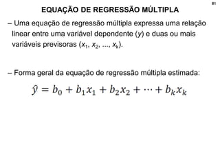 81
EQUAÇÃO DE REGRESSÃO MÚLTIPLA
– Uma equação de regressão múltipla expressa uma relação
linear entre uma variável dependente (y) e duas ou mais
variáveis previsoras (x1, x2, ..., xk).
– Forma geral da equação de regressão múltipla estimada:
 
