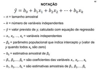82
NOTAÇÃO
– n = tamanho amostral
– k = número de variáveis independentes
– ŷ = valor previsto de y, calculado com equação de regressão
– x1, x2, ..., xk = variáveis independentes
– β0 = parâmetro populacional que indica intercepto y (valor de
y quando todos xk são zero)
– b0 = estimativa amostral de β0
– β1, β2,..., βk = são coeficientes das variáveis x1, x2,..., xk
– b1, b2,..., bk = são estimativas amostrais de β1, β2,..., βk
 