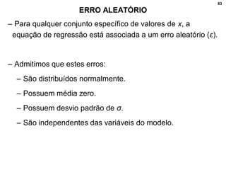 83
ERRO ALEATÓRIO
– Para qualquer conjunto específico de valores de x, a
equação de regressão está associada a um erro aleatório (ε).
– Admitimos que estes erros:
– São distribuídos normalmente.
– Possuem média zero.
– Possuem desvio padrão de σ.
– São independentes das variáveis do modelo.
 