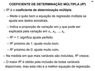 84
COEFICIENTE DE DETERMINAÇÃO MÚLTIPLA (R2)
– R2 é o coeficiente de determinação múltipla:
– Mede o quão bem a equação de regressão múltipla se
ajusta aos dados amostrais.
– Indica a proporção de variação em y que pode ser
explicada pela variação em x1, x2, ..., xk.
– R2 = 1: significa ajuste perfeito.
– R2 próximo de 1: ajuste muito bom.
– R2 próximo de 0: ajuste muito ruim.
– Na medida em que mais variáveis são incluídas, R2 cresce.
– O maior R2 é obtido pela inclusão de todas variáveis
disponíveis, mas esta não é a melhor equação de regressão.
 