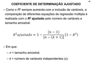 85
COEFICIENTE DE DETERMINAÇÃO AJUSTADO
– Como o R2 sempre aumenta com a inclusão de variáveis, a
comparação de diferentes equações de regressão múltipla é
realizada com o R2 ajustado pelo número de variáveis e
tamanho amostral:
– Em que:
– n = tamanho amostral.
– k = número de variáveis independentes (x).
 