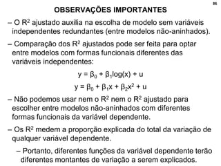 86
OBSERVAÇÕES IMPORTANTES
– O R2 ajustado auxilia na escolha de modelo sem variáveis
independentes redundantes (entre modelos não-aninhados).
– Comparação dos R2 ajustados pode ser feita para optar
entre modelos com formas funcionais diferentes das
variáveis independentes:
y = β0 + β1log(x) + u
y = β0 + β1x + β2x2 + u
– Não podemos usar nem o R2 nem o R2 ajustado para
escolher entre modelos não-aninhados com diferentes
formas funcionais da variável dependente.
– Os R2 medem a proporção explicada do total da variação de
qualquer variável dependente.
– Portanto, diferentes funções da variável dependente terão
diferentes montantes de variação a serem explicados.
 
